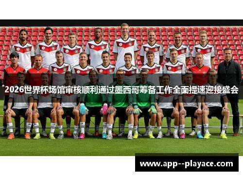 2026世界杯场馆审核顺利通过墨西哥筹备工作全面提速迎接盛会