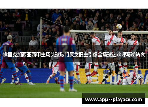 埃里克加西亚西甲主场头球破门反戈旧主引爆全场球迷欢呼写逆转夜 埃里克加西亚西甲主场头球破门反戈旧主引爆全场球迷欢呼写逆转夜