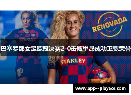 巴塞罗那女足欧冠决赛2-0击败里昂成功卫冕荣誉