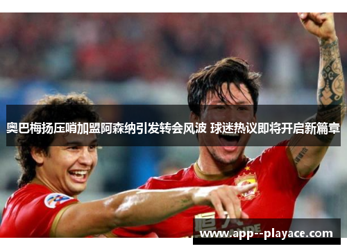 奥巴梅扬压哨加盟阿森纳引发转会风波 球迷热议即将开启新篇章